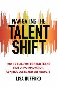 Title: Navigating the Talent Shift: How to Build On-Demand Teams that Drive Innovation, Control Costs, and Get Results, Author: Lisa Hufford