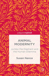 Title: Animal Modernity: Jumbo the Elephant and the Human Dilemma: Jumbo the Elephant and the Human Dilemma, Author: Susan Nance