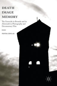 Title: Death, Image, Memory: The Genocide in Rwanda and its Aftermath in Photography and Documentary Film, Author: Piotr Cieplak