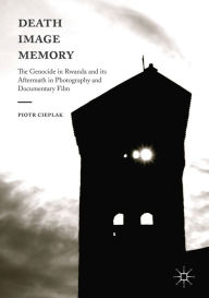 Title: Death, Image, Memory: The Genocide in Rwanda and its Aftermath in Photography and Documentary Film, Author: Piotr Cieplak