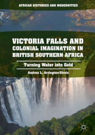 Title: Victoria Falls and Colonial Imagination in British Southern Africa: Turning Water into Gold, Author: Andrea L. Arrington-Sirois
