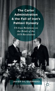 Title: The Carter Administration and the Fall of Iran's Pahlavi Dynasty: US-Iran Relations on the Brink of the 1979 Revolution, Author: Javier Gil Guerrero