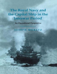 Title: The Royal Navy and the Capital Ship in the Interwar Period: An Operational Perspective, Author: Joseph Moretz