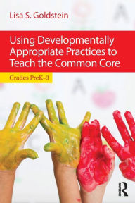 Title: Using Developmentally Appropriate Practices to Teach the Common Core: Grades PreK-3 / Edition 1, Author: Lisa S. Goldstein