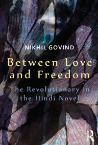 Title: Between Love and Freedom: The Revolutionary in the Hindi Novel, Author: Nikhil Govind