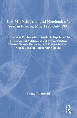 J. S. Mill's Journal and Notebook of a Year in France, May 1820-July 1821: A Complete Edition with A Facsimile Reprint of the Rediscovered Notebook of John Stuart Mill in Kwansei Gakuin University and Transcribed Text, Annotation and Comparati / Edition 1