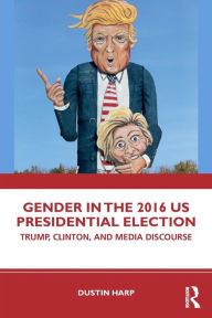 Title: Gender in the 2016 US Presidential Election: Trump, Clinton, and Media Discourse / Edition 1, Author: Dustin Harp