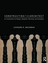 Title: Constructing the Architect: An Introduction to Design, Research, Planning, and Education / Edition 1, Author: Leonard R. Bachman