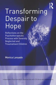 Title: Transforming Despair to Hope: Reflections on the Psychotherapeutic Process with Severely Neglected and Traumatised Children / Edition 1, Author: Monica Lanyado