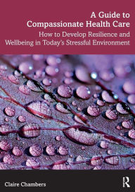 Title: A Guide to Compassionate Healthcare: How to Develop Resilience and Wellbeing in Today's Stressful Environment / Edition 1, Author: Claire Chambers