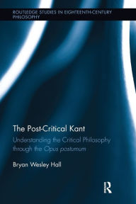 Title: The Post-Critical Kant: Understanding the Critical Philosophy through the Opus Postumum, Author: Bryan Hall