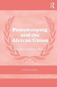 Title: Peacekeeping and the African Union: Building Negative Peace, Author: Jude Cocodia