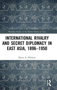 Title: International Rivalry and Secret Diplomacy in East Asia, 1896-1950 / Edition 1, Author: Bruce Elleman