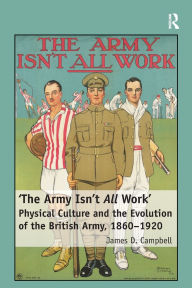 Title: 'The Army Isn't All Work': Physical Culture and the Evolution of the British Army, 1860-1920, Author: James D. Campbell