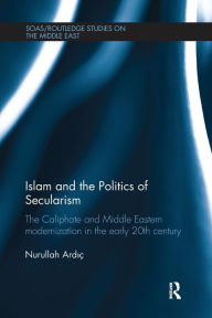Title: Islam and the Politics of Secularism: The Caliphate and Middle Eastern Modernization in the Early 20th Century, Author: Nurullah Ardic