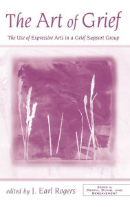 Title: The Art of Grief: The Use of Expressive Arts in a Grief Support Group / Edition 1, Author: J. Earl Rogers