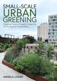 Title: Small-Scale Urban Greening: Creating Places of Health, Creativity, and Ecological Sustainability / Edition 1, Author: Angela Loder