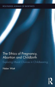 Title: The Ethics of Pregnancy, Abortion and Childbirth: Exploring Moral Choices in Childbearing / Edition 1, Author: Helen Watt