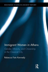 Title: Immigrant Women in Athens: Gender, Ethnicity, and Citizenship in the Classical City, Author: Rebecca Futo Kennedy