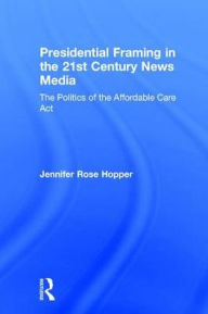 Title: Presidential Framing in the 21st Century News Media: The Politics of the Affordable Care Act, Author: Jennifer Rose Hopper