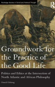 Title: Groundwork for the Practice of the Good Life: Politics and Ethics at the Intersection of North Atlantic and African Philosophy / Edition 1, Author: Omedi Ochieng