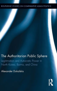 Title: The Authoritarian Public Sphere: Legitimation and Autocratic Power in North Korea, Burma, and China / Edition 1, Author: Alexander Dukalskis
