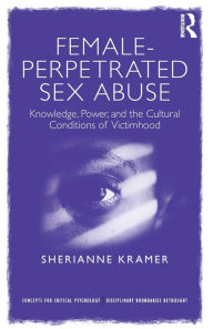 Title: Female-Perpetrated Sex Abuse: Knowledge, Power, and the Cultural Conditions of Victimhood / Edition 1, Author: Sherianne Kramer