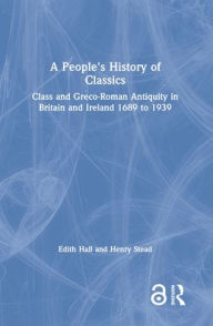 Title: A People's History of Classics: Class and Greco-Roman Antiquity in Britain and Ireland 1689 to 1939 / Edition 1, Author: Edith Hall