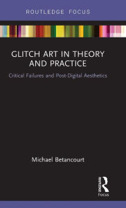 Title: Glitch Art in Theory and Practice: Critical Failures and Post-Digital Aesthetics, Author: Michael Betancourt