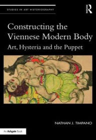 Title: Constructing the Viennese Modern Body: Art, Hysteria, and the Puppet / Edition 1, Author: Nathan Timpano