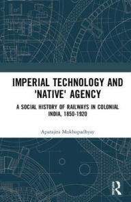 Title: Imperial Technology and 'Native' Agency: A Social History of Railways in Colonial India, 1850-1920 / Edition 1, Author: Aparajita Mukhopadhyay