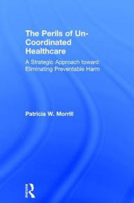 Title: The Perils of Un-Coordinated Healthcare: A Strategic Approach toward Eliminating Preventable Harm / Edition 1, Author: Patricia Morrill