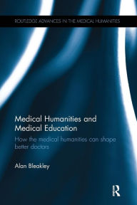 Title: Medical Humanities and Medical Education: How the medical humanities can shape better doctors / Edition 1, Author: Alan Bleakley