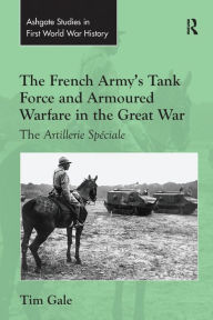 Title: The French Army's Tank Force and Armoured Warfare in the Great War: The Artillerie Spéciale, Author: Tim Gale