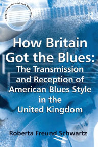 Title: How Britain Got the Blues: The Transmission and Reception of American Blues Style in the United Kingdom / Edition 1, Author: Roberta Freund Schwartz