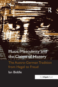 Title: Music, Masculinity and the Claims of History: The Austro-German Tradition from Hegel to Freud, Author: Ian Biddle