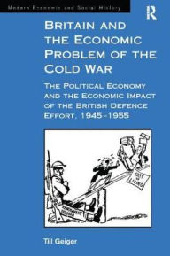 Title: Britain and the Economic Problem of the Cold War: The Political Economy and the Economic Impact of the British Defence Effort, 1945-1955, Author: Till Geiger