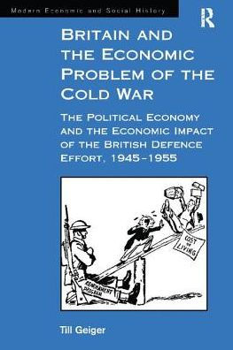 Britain and the Economic Problem of the Cold War: The Political Economy and the Economic Impact of the British Defence Effort, 1945-1955