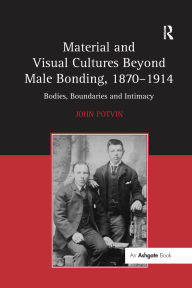 Title: Material and Visual Cultures Beyond Male Bonding, 1870-1914: Bodies, Boundaries and Intimacy, Author: John Potvin