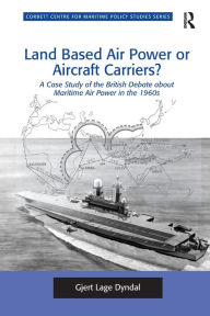 Title: Land Based Air Power or Aircraft Carriers?: A Case Study of the British Debate about Maritime Air Power in the 1960s, Author: Gjert Lage Dyndal