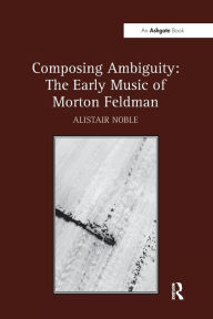 Title: Composing Ambiguity: The Early Music of Morton Feldman, Author: Alistair Noble