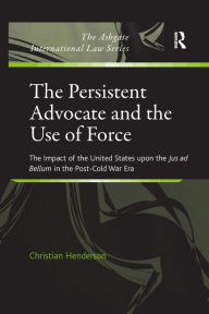 Title: The Persistent Advocate and the Use of Force: The Impact of the United States upon the Jus ad Bellum in the Post-Cold War Era, Author: Christian Henderson