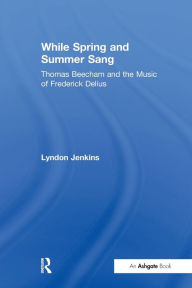 Title: While Spring and Summer Sang: Thomas Beecham and the Music of Frederick Delius, Author: Lyndon Jenkins