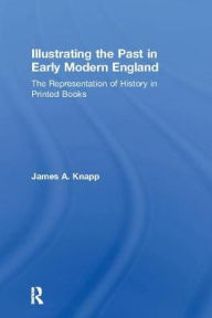 Title: Illustrating the Past in Early Modern England: The Representation of History in Printed Books, Author: James A. Knapp