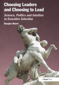 Title: Choosing Leaders and Choosing to Lead: Science, Politics and Intuition in Executive Selection, Author: Douglas Board