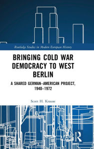 Title: Bringing Cold War Democracy to West Berlin: A Shared German-American Project, 1940-1972, Author: Scott Krause