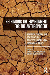 Title: Rethinking the Environment for the Anthropocene: Political Theory and Socionatural Relations in the New Geological Epoch / Edition 1, Author: Manuel Arias-Maldonado