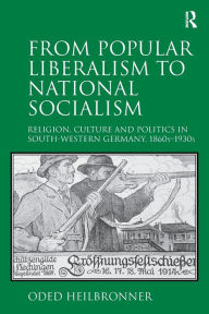 Title: From Popular Liberalism to National Socialism: Religion, Culture and Politics in South-Western Germany, 1860s-1930s / Edition 1, Author: Oded Heilbronner