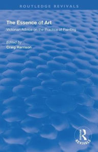 Title: The Essence of Art: Victorian Advice on the Practice of Painting / Edition 1, Author: Craig Harrison