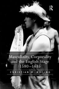 Title: Masculinity, Corporality and the English Stage 1580-1635 / Edition 1, Author: Christian M. Billing